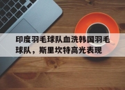 开云APP-包含印度羽毛球队血洗韩国羽毛球队，斯里坎特高光表现的词条