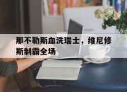 开云在线直播-那不勒斯血洗瑞士，维尼修斯制霸全场的简单介绍